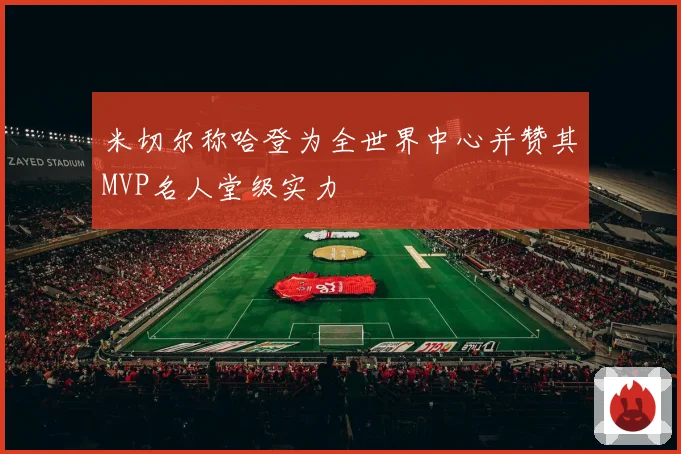 米切尔称哈登为全世界中心并赞其MVP名人堂级实力