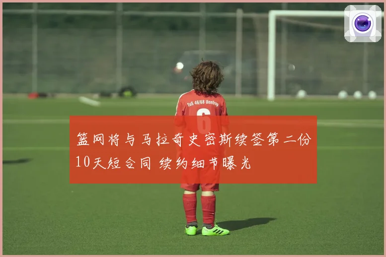 篮网将与马拉奇史密斯续签第二份10天短合同 续约细节曝光
