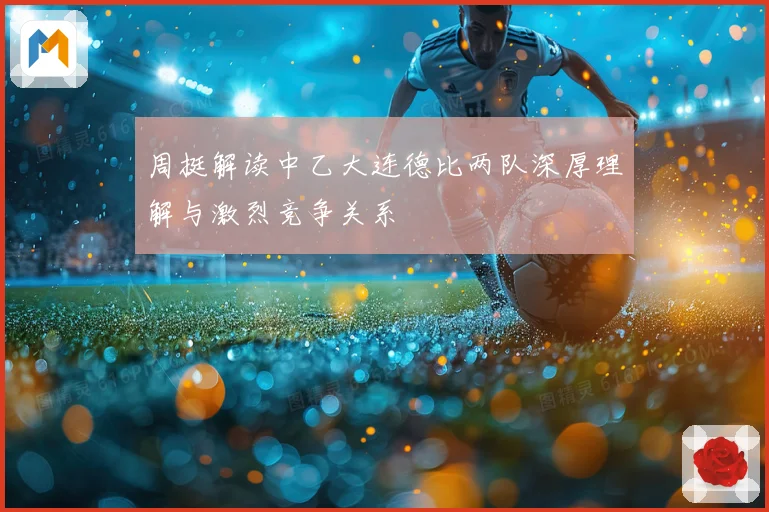 周挺解读中乙大连德比两队深厚理解与激烈竞争关系