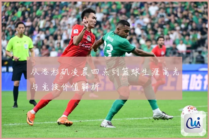从洛杉矶凌晨四点到篮球生涯高光与竞技价值解析