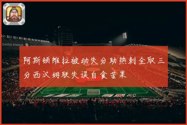 阿斯顿维拉被动失分助热刺全取三分西汉姆联失误自食苦果