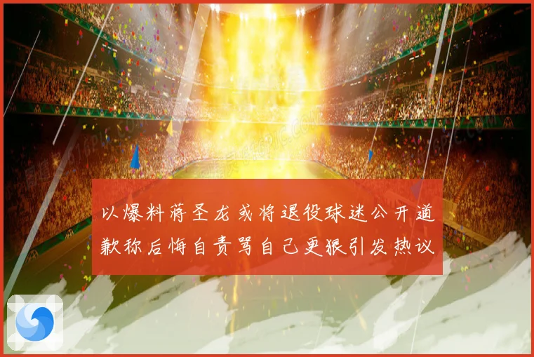 以爆料蒋圣龙或将退役球迷公开道歉称后悔自责骂自己更狠引发热议