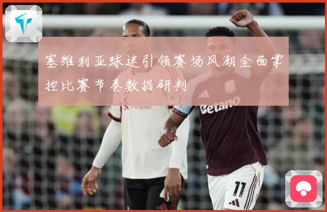 塞维利亚球迷引领赛场风潮全面掌控比赛节奏数据研判