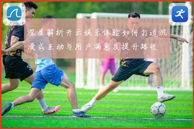 深度解析开云娱乐体验如何打造沉浸式互动与用户满意度提升路径