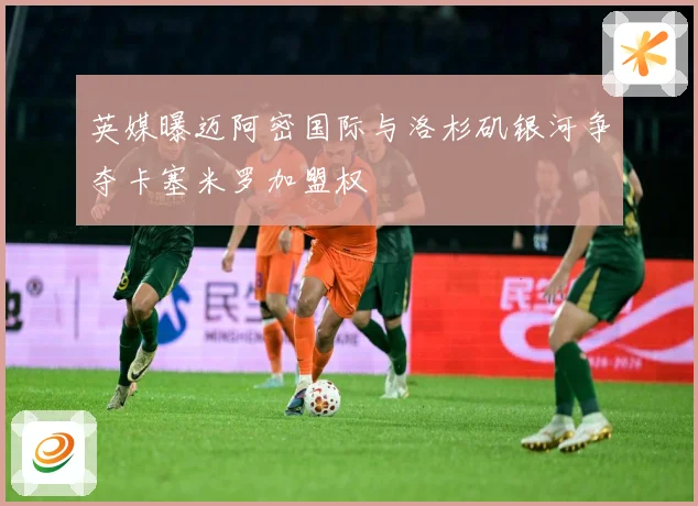 英媒曝迈阿密国际与洛杉矶银河争夺卡塞米罗加盟权