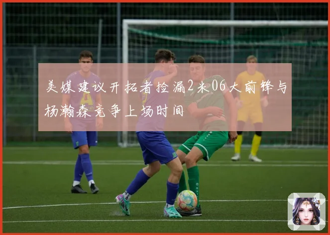 美媒建议开拓者捡漏2米06大前锋与杨瀚森竞争上场时间