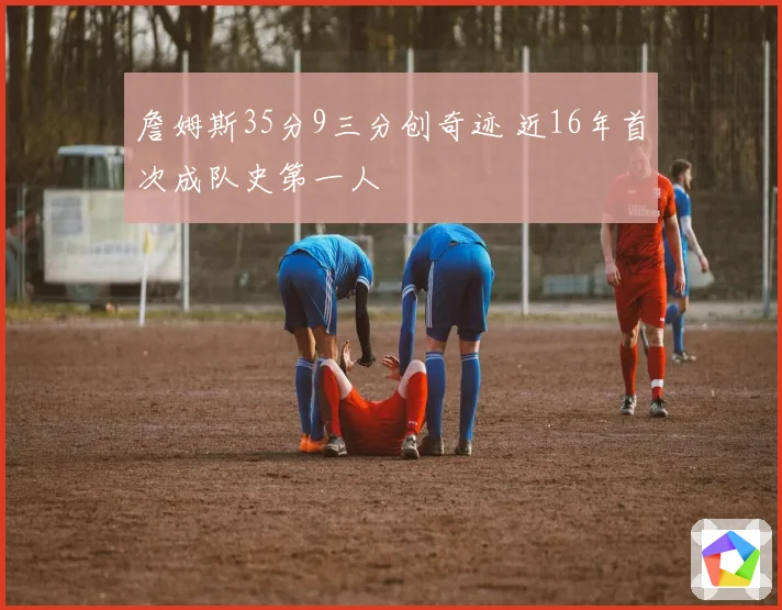 詹姆斯35分9三分创奇迹 近16年首次成队史第一人