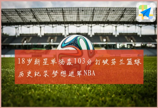 18岁新星单场轰103分打破芬兰篮球历史纪录 梦想进军NBA