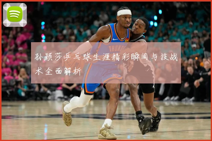 孙颖莎乒乓球生涯精彩瞬间与技战术全面解析